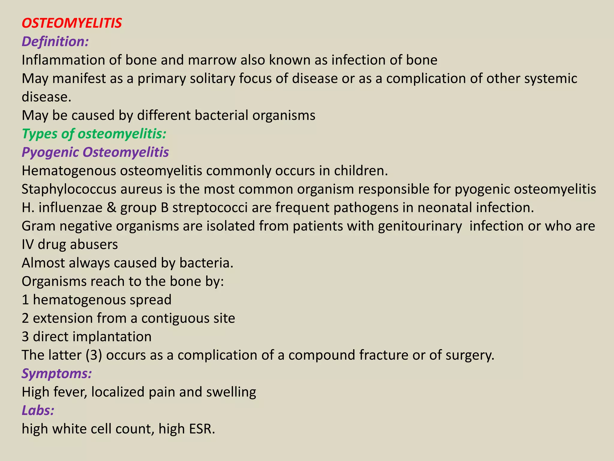 OSTEOMYELITIS
Definition:
Inflammation of bone and marrow also known as infection of bone
May manifest as a primary solitary focus of disease or as a complication of other systemic
disease.
May be caused by different bacterial organisms
Types of osteomyelitis:
Pyogenic Osteomyelitis
Hematogenous osteomyelitis commonly occurs in children.
Staphylococcus aureus is the most common organism responsible for pyogenic osteomyelitis
H. influenzae & group B streptococci are frequent pathogens in neonatal infection.
Gram negative organisms are isolated from patients with genitourinary infection or who are
IV drug abusers
Almost always caused by bacteria.
Organisms reach to the bone by:
1 hematogenous spread
2 extension from a contiguous site
3 direct implantation
The latter (3) occurs as a complication of a compound fracture or of surgery.
Symptoms:
High fever, localized pain and swelling
Labs:
high white cell count, high ESR.
 