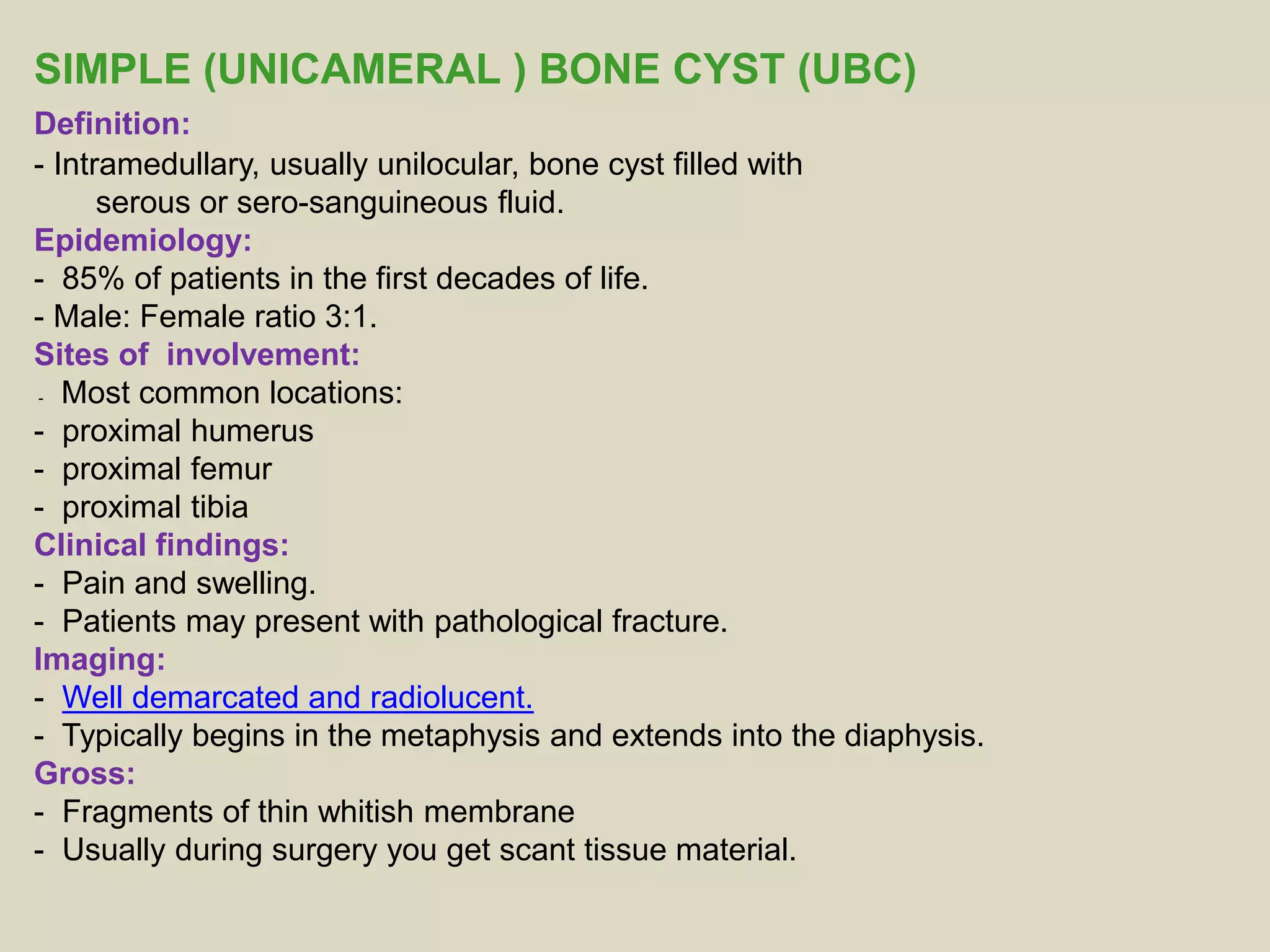 SIMPLE (UNICAMERAL ) BONE CYST (UBC)
Definition:
- Intramedullary, usually unilocular, bone cyst filled with
serous or sero-sanguineous fluid.
Epidemiology:
- 85% of patients in the first decades of life.
- Male: Female ratio 3:1.
Sites of involvement:
- Most common locations:
- proximal humerus
- proximal femur
- proximal tibia
Clinical findings:
- Pain and swelling.
- Patients may present with pathological fracture.
Imaging:
- Well demarcated and radiolucent.
- Typically begins in the metaphysis and extends into the diaphysis.
Gross:
- Fragments of thin whitish membrane
- Usually during surgery you get scant tissue material.
 