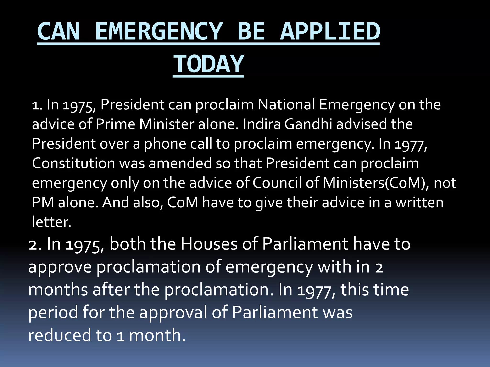 CAN EMERGENCY BE APPLIED
TODAY
2. In 1975, both the Houses of Parliament have to
approve proclamation of emergency with in 2
months after the proclamation. In 1977, this time
period for the approval of Parliament was
reduced to 1 month.
1. In 1975, President can proclaim National Emergency on the
advice of Prime Minister alone. Indira Gandhi advised the
President over a phone call to proclaim emergency. In 1977,
Constitution was amended so that President can proclaim
emergency only on the advice of Council of Ministers(CoM), not
PM alone. And also, CoM have to give their advice in a written
letter.
 