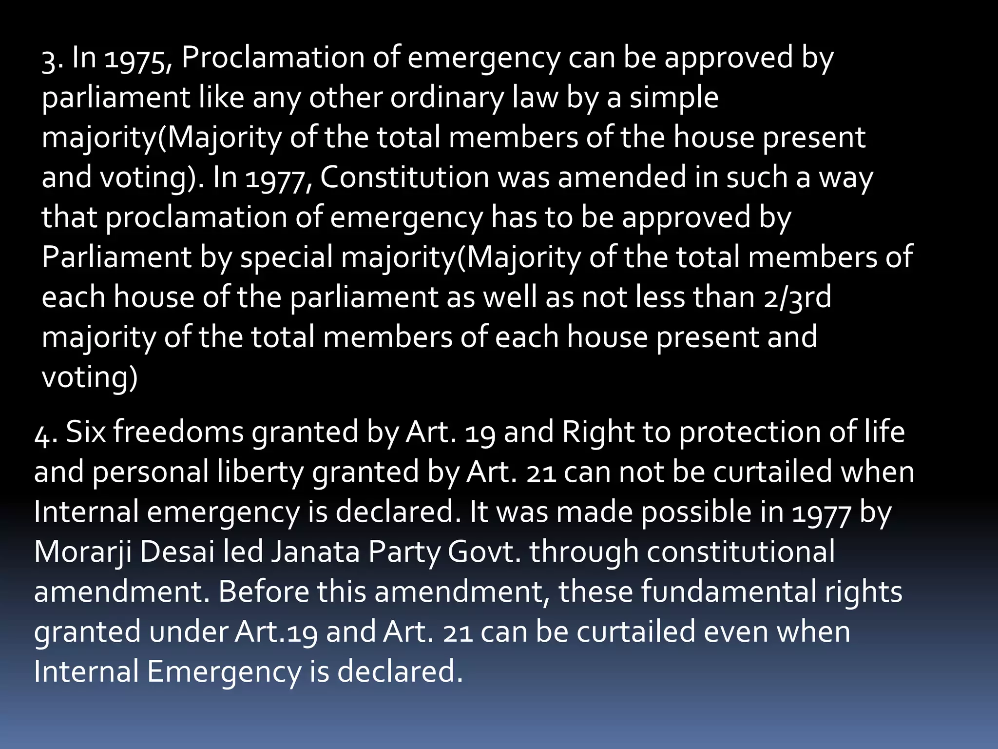 3. In 1975, Proclamation of emergency can be approved by
parliament like any other ordinary law by a simple
majority(Majority of the total members of the house present
and voting). In 1977, Constitution was amended in such a way
that proclamation of emergency has to be approved by
Parliament by special majority(Majority of the total members of
each house of the parliament as well as not less than 2/3rd
majority of the total members of each house present and
voting)
4. Six freedoms granted by Art. 19 and Right to protection of life
and personal liberty granted by Art. 21 can not be curtailed when
Internal emergency is declared. It was made possible in 1977 by
Morarji Desai led Janata Party Govt. through constitutional
amendment. Before this amendment, these fundamental rights
granted under Art.19 and Art. 21 can be curtailed even when
Internal Emergency is declared.
 