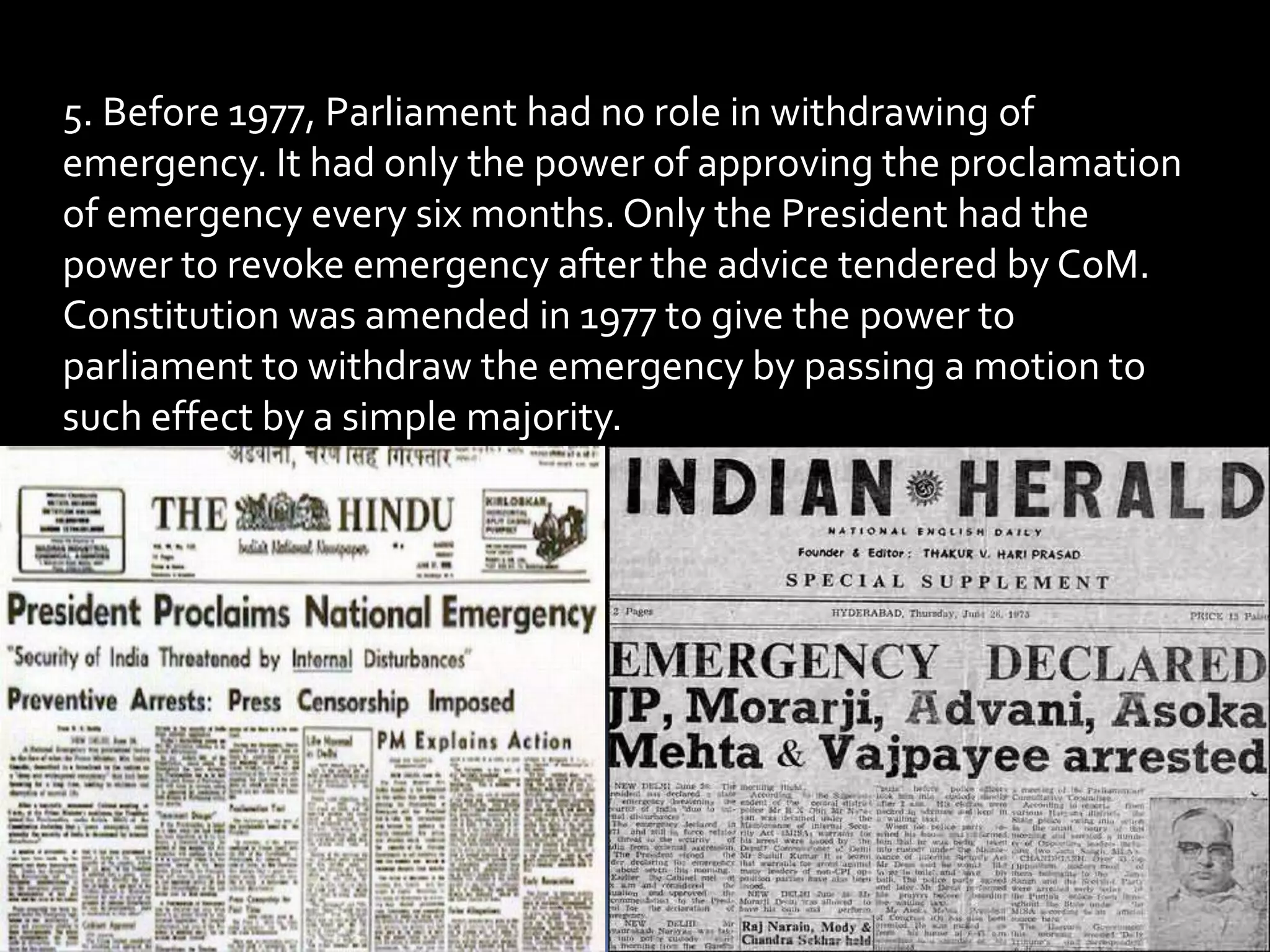 5. Before 1977, Parliament had no role in withdrawing of
emergency. It had only the power of approving the proclamation
of emergency every six months. Only the President had the
power to revoke emergency after the advice tendered by CoM.
Constitution was amended in 1977 to give the power to
parliament to withdraw the emergency by passing a motion to
such effect by a simple majority.
 
