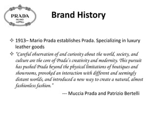 Brand History
 1913– Mario Prada establishes Prada. Specializing in luxury
leather goods
 “Careful observation of and curiosity about the world, society, and
culture are the core of Prada’s creativity and modernity. This pursuit
has pushed Prada beyond the physical limitations of boutiques and
showrooms, provoked an interaction with different and seemingly
distant worlds, and introduced a new way to create a natural, almost
fashionless fashion.”
--- Muccia Prada and Patrizio Bertelli
 