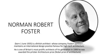 NORMAN ROBERT
FOSTER
(born 1 June 1935) is a British architect whose company, Foster+ partners' ,
maintains an international design practice famous for high-tech architecture .
He is one of Britain's most prolific architects of his generation In 1999 he was
awarded the pritzker Architecture prize (Nobel prize of architecture)
 