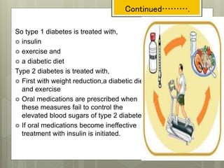 So type 1 diabetes is treated with,
 insulin
 exercise and
 a diabetic diet
Type 2 diabetes is treated with,
 First with weight reduction,a diabetic diet
and exercise
 Oral medications are prescribed when
these measures fail to control the
elevated blood sugars of type 2 diabetes.
 If oral medications become ineffective
treatment with insulin is initiated.
Continued……….
 