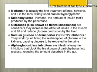 Oral treatment for type 2 diabetes
 Metformin is usually the first treatment offered, however,
and it is the most widely used oral antihyperglycemic
 Sulphonylureas increase the amount of insulin that’s
produced by the pancrease.
 Glitazones (also known as thiazolidinediones) are
sensitizers,they increase the effect of insulin in the muscle
and fat and reduce glucose production by the liver.
 Sodium glucose co-transporter 2 (SGLT2) inhibitors :
They work by inhibiting the reabsorption of glucose in the
kidneys, causing glucose to be excreted in the urine
 Alpha-glucosidase inhibitors are intestinal enzyme
inhibitors that block the breakdown of carbohydrates into
glucose, reducing the amount absorbed in the gut.
 