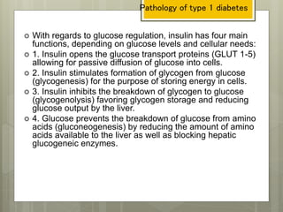  With regards to glucose regulation, insulin has four main
functions, depending on glucose levels and cellular needs:
 1. Insulin opens the glucose transport proteins (GLUT 1-5)
allowing for passive diffusion of glucose into cells.
 2. Insulin stimulates formation of glycogen from glucose
(glycogenesis) for the purpose of storing energy in cells.
 3. Insulin inhibits the breakdown of glycogen to glucose
(glycogenolysis) favoring glycogen storage and reducing
glucose output by the liver.
 4. Glucose prevents the breakdown of glucose from amino
acids (gluconeogenesis) by reducing the amount of amino
acids available to the liver as well as blocking hepatic
glucogeneic enzymes.
Pathology of type 1 diabetes
 