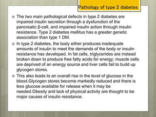 Pathology of type 2 diabetes
 The two main pathological defects in type 2 diabetes are
impaired insulin secretion through a dysfunction of the
pancreatic β-cell, and impaired insulin action through insulin
resistance. Type 2 diabetes mellitus has a greater genetic
association than type 1 DM.
 In type 2 diabetes, the body either produces inadequate
amounts of insulin to meet the demands of the body or insulin
resistance has developed. In fat cells, triglycerides are instead
broken down to produce free fatty acids for energy; muscle cells
are deprived of an energy source and liver cells fail to build up
glycogen stores.
 This also leads to an overall rise in the level of glucose in the
blood.Glycogen stores become markedly reduced and there is
less glucose available for release when it may be
needed.Obesity and lack of physical activity are thought to be
major causes of insulin resistance.
 