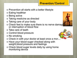 Prevention/Control
 Prevention all starts with a better lifestyle
 Eating healthier
 Being active
 Taking medicine as directed
 Taking care of your body
 Check feet to make sure there is no nerve damage
or interruption of blood flow
 Take care of teeth
 Control blood pressure
 No smoking
 Check in with your doctor at least once a month
 Have your blood suger checked along with
weight,blood pressure and feelings
 Check blood sugar levels daily by using home
monitoring device
 