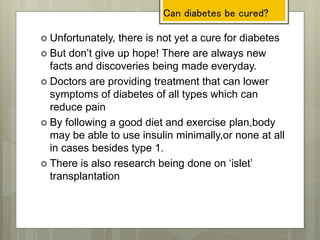 Can diabetes be cured?
 Unfortunately, there is not yet a cure for diabetes
 But don’t give up hope! There are always new
facts and discoveries being made everyday.
 Doctors are providing treatment that can lower
symptoms of diabetes of all types which can
reduce pain
 By following a good diet and exercise plan,body
may be able to use insulin minimally,or none at all
in cases besides type 1.
 There is also research being done on ‘islet’
transplantation
 
