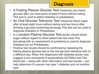 • A Fasting Plasma Glucose Test measures your blood
glucose after you have gone at least 8 hours without eating.
This test is used to detect diabetes or prediabetes.
• An Oral Glucose Tolerance Test measures blood sugar
after at least eight hours without eating and two hours after
drinking a glucose-containing beverage.This test can be used to
diagnose Diabetes or Prediabetes.
• In a random Plasma Glucose Test,doctor checks blood
sugar without regard to when patient ate last meal.This
test,along with an assessment of symptoms,is used to diagnose
Diabetes,but not Prediabetes.
• Positive test results should be confirmed by repeating the
fasting plasma glucose test or the oral glucose tolerance test on
a different day. When first diagnosed with diabetes,doctor may
suggest a zinc transporter 8 autoantibody (ZnT8Ab) test.This
blood test -- along with other information and test results -- can
help determine if a person has type 1 diabetes and not another
type.
Diagnosis
 
