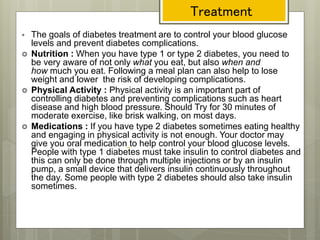 Treatment
 The goals of diabetes treatment are to control your blood glucose
levels and prevent diabetes complications.
 Nutrition : When you have type 1 or type 2 diabetes, you need to
be very aware of not only what you eat, but also when and
how much you eat. Following a meal plan can also help to lose
weight and lower the risk of developing complications.
 Physical Activity : Physical activity is an important part of
controlling diabetes and preventing complications such as heart
disease and high blood pressure. Should Try for 30 minutes of
moderate exercise, like brisk walking, on most days.
 Medications : If you have type 2 diabetes sometimes eating healthy
and engaging in physical activity is not enough. Your doctor may
give you oral medication to help control your blood glucose levels.
People with type 1 diabetes must take insulin to control diabetes and
this can only be done through multiple injections or by an insulin
pump, a small device that delivers insulin continuously throughout
the day. Some people with type 2 diabetes should also take insulin
sometimes.
 