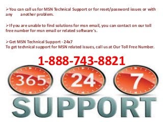 You can call us for MSN Technical Support or for reset/password issues or with
any another problem.
If you are unable to find solutions for msn email, you can contact on our toll
free number for msn email or related software's.
Get MSN Technical Support - 24x7
To get technical support for MSN related issues, call us at Our Toll Free Number.
1-888-743-8821
 