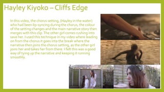 Hayley Kiyoko – Cliffs Edge
In this video, the chorus setting, (Hayley in the water)
who had been lip-syncing during the chorus, the colour
of the setting changes and the main narrative story then
merges with this clip.The other girl comes rushing into
save her. I used this technique in my video where leading
on from the chorus it goes into the break where the
narrative then joins the chorus setting, as the other girl
joins her and takes her from there. I felt this was a good
way of tying up the narrative and keeping it running
smoothly.
 