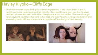 Hayley Kiyoko – Cliffs Edge
• This birds eye view shows both girls and their expressions. It also shows them as equal,
neither one is in a higher position than the other. I decided to use a birds eye shot however
decided to have them head to head but the opposite way to each other.This was so the girl
now lip syncing could raise her hand to her head and show how she is now protecting her and
welcoming her to HER world where she accepts herself and lets go of her insecurity.
 
