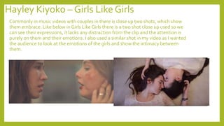 Hayley Kiyoko – Girls Like Girls
Commonly in music videos with couples in there is close up two shots, which show
them embrace. Like below in Girls Like Girls there is a two shot close up used so we
can see their expressions, it lacks any distraction from the clip and the attention is
purely on them and their emotions. I also used a similar shot in my video as I wanted
the audience to look at the emotions of the girls and show the intimacy between
them.
 