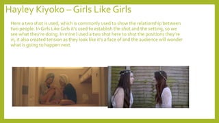Hayley Kiyoko – Girls Like Girls
Here a two shot is used, which is commonly used to show the relationship between
two people. In Girls Like Girls it’s used to establish the shot and the setting, so we
see what they’re doing. In mine I used a two shot here to shot the positions they’re
in, it also created tension as they look like it’s a face of and the audience will wonder
what is going to happen next.
 