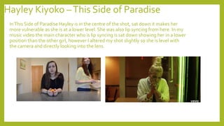 Hayley Kiyoko –This Side of Paradise
InThis Side of Paradise Hayley is in the centre of the shot, sat down it makes her
more vulnerable as she is at a lower level. She was also lip syncing from here. In my
music video the main character who is lip syncing is sat down showing her in a lower
position than the other girl, however I altered my shot slightly so she is level with
the camera and directly looking into the lens.
 