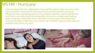MS MR - Hurricane
I had previously seen this video before choosing this song to make my music video
from, and after I tried to refrain from watching it so that I wouldn’t be heavily
influenced with it and end up with a similar product. However, I did remember this
shot from it and really liked cinematography, the camera is a high angle looking
down on the girl, making her more vulnerable, the direct eye contract with the
camera also makes it feel more personal like she is directly singing to the audience. I
used the same shot in my work.
 