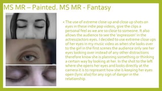 MS MR – Painted. MS MR - Fantasy
• The use of extreme close up and close up shots on
eyes in these indie pop videos, give the clips a
personal feel as we are so close to someone. It also
allows the audience to see the ‘expression’ in the
actress/actors eyes. I decided to use extreme close ups
of her eyes in my music video as when she looks over
to the girl in the first scenes the audience only see her
eyes looking over instead of any other distractions
therefore know she is planning something or thinking
a certain way by looking at her. In the shot to the left
where she opens her eyes and looks directly at the
camera it is to represent how she is keeping her eyes
open (lyric also) for any sign of danger in the
relationship.
 