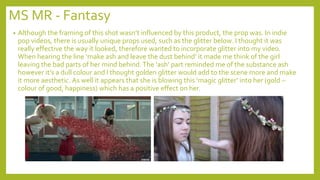 MS MR - Fantasy
• Although the framing of this shot wasn’t influenced by this product, the prop was. In indie
pop videos, there is usually unique props used, such as the glitter below. I thought it was
really effective the way it looked, therefore wanted to incorporate glitter into my video.
When hearing the line ‘make ash and leave the dust behind’ it made me think of the girl
leaving the bad parts of her mind behind.The ‘ash’ part reminded me of the substance ash
however it’s a dull colour and I thought golden glitter would add to the scene more and make
it more aesthetic. As well it appears that she is blowing this ‘magic glitter’ into her (gold –
colour of good, happiness) which has a positive effect on her.
 