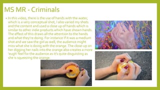 MS MR - Criminals
• In this video, there is the use of hands with the water,
which is a very conceptual shot, I also varied my shots
and the content and used a close up of hands which is
similar to other indie products which have shown hands.
The effect of this draws all the attention to the hands
and what they’re doing. For instance if it was a medium
shot and we saw the girl as well, the audience might
miss what she is doing with the orange.The close-up on
her digging her nails into the orange also creates a more
‘eugh’ feel for the audience as it’s quite disguisting as
she is squeezing the orange.
 