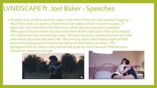 LVNDSCAPE ft. Joel Baker - Speeches
• Another shot at the end of the video is the shot of the man and woman hugging. I
found this shot was quite conventional over videos which involved couples. It
generally is to show the end of the story when the issue has been resolved.
Although I chose to frame my shot with them at the right side of the shot instead
of in the centre like the existing video.This was because I wanted to show all of the
bed where the scene had been set.The existing video used a deep depth of field
where the background is heavily blurred so all the focus is on them.The
background of my video is blurred but not quite as much because I felt the main
characters stood out enough.
 