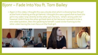 Bjonr – Fade IntoYou ft.Tom Bailey
• Again in this video, I thought this was a lovely shot which is showing how the girl
at the front is looking at the girl behind. I thought this was a good shot to have the
girl in my video ‘sing’ directly to the other girl, the lyric, ‘what's wrong with me’
however I didn’t have the other girl look back at her because I wanted it to be a
one sided question, likes she speaking to herself. I used similar framing to the
other video having the main focus on the front girl.
 