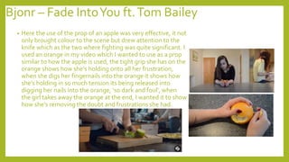 Bjonr – Fade IntoYou ft.Tom Bailey
• Here the use of the prop of an apple was very effective, it not
only brought colour to the scene but drew attention to the
knife which as the two where fighting was quite significant. I
used an orange in my video which I wanted to use as a prop
similar to how the apple is used, the tight grip she has on the
orange shows how she's holding onto all her frustration,
when she digs her fingernails into the orange it shows how
she's holding in so much tension its being released into
digging her nails into the orange, ‘so dark and foul’, when
the girl takes away the orange at the end, I wanted it to show
how she's removing the doubt and frustrations she had.
 