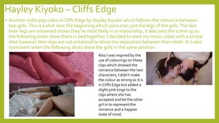 Hayley Kiyoko – Cliffs Edge
• Another indie pop video is Cliffs Edge by Hayley Kiyoko which follows the romance between
two girls.This is a shot near the beginning which pans over just the legs of the girls.The fact
their legs are entwined shows they’re most likely in a relationship, it also sets the scene up as
the following shots show them in bed together. I decided to start my music video with a similar
shot however their legs are not entwined to show the separation between them both. It is also
consistent when the following shots show the girls in the same position.
Also I was inspired by the
use of colourings on these
clips which showed the
romance between the two
characters, I didn’t make
the colour as strong as it is
in Cliffs Edge but added a
slight pink tinge to the
clips where she has
accepted and let the other
girl in to represent the
romance and a happier
state of mind.
 