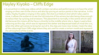 Hayley Kiyoko – Cliffs Edge
• A convention in indie pop videos which contain narrative and performance is to have the artist
singing on their own to the chorus and also lip syncing at various points in the narrative. In this
video, Hayley Kiyoko is singing in the water, the shot is a medium shot which I also used in
mine, it allows the audience to see the full costume of the actress but also being close enough
to notice their lip-syncing and emotions.The placement is normally in the centre which I also
did because this means all the focus is directly to the middle where she is. Again I used a blue
colouring on this clip, which was to represent the darker and depressed state of mind she is in,
when the other girl comes to bring her out of it, the clips are more rose-tinted, I took the idea
of the colourings from Cliffs edge where they are used to create a certain mood and represent
the atmosphere of the events.
 