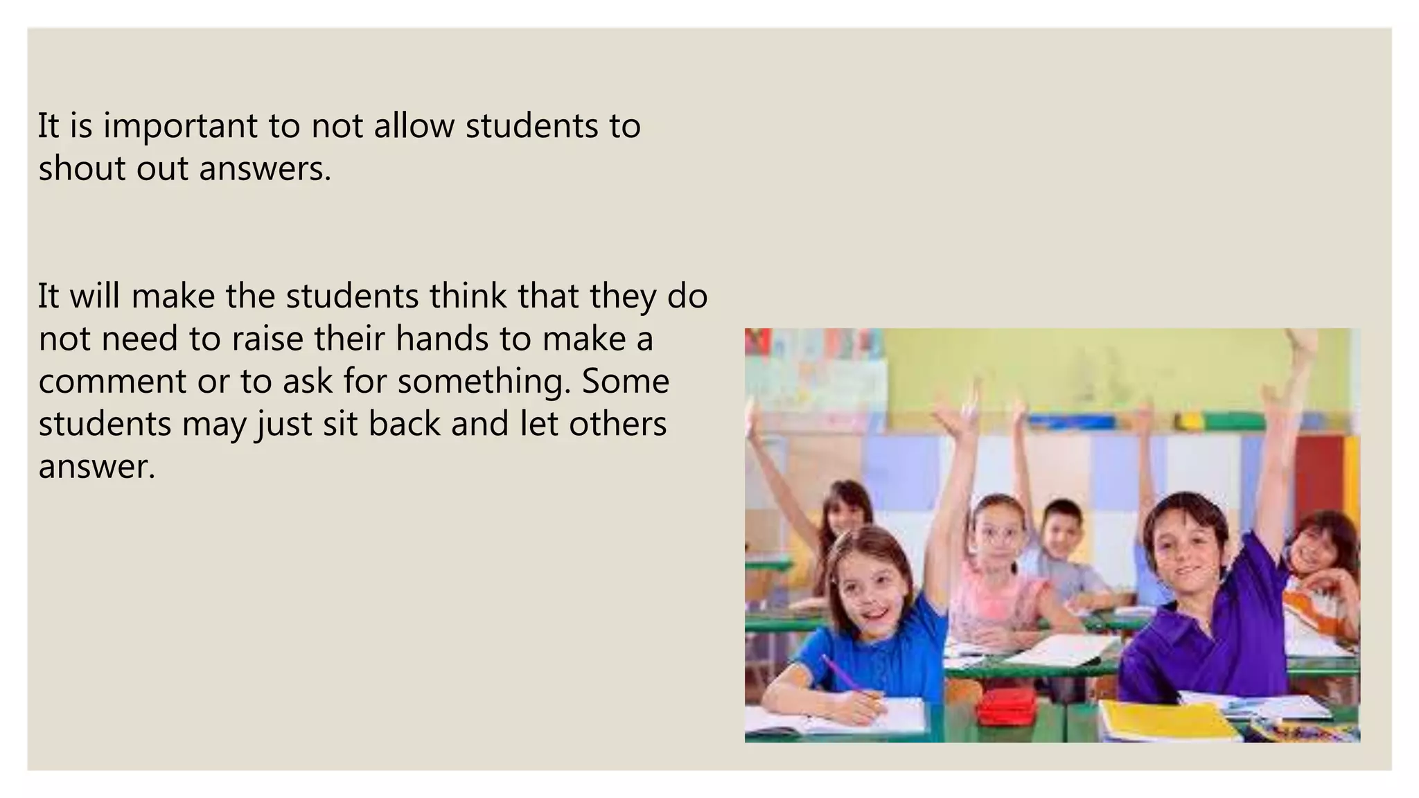 It is important to not allow students to
shout out answers.
It will make the students think that they do
not need to raise their hands to make a
comment or to ask for something. Some
students may just sit back and let others
answer.
 