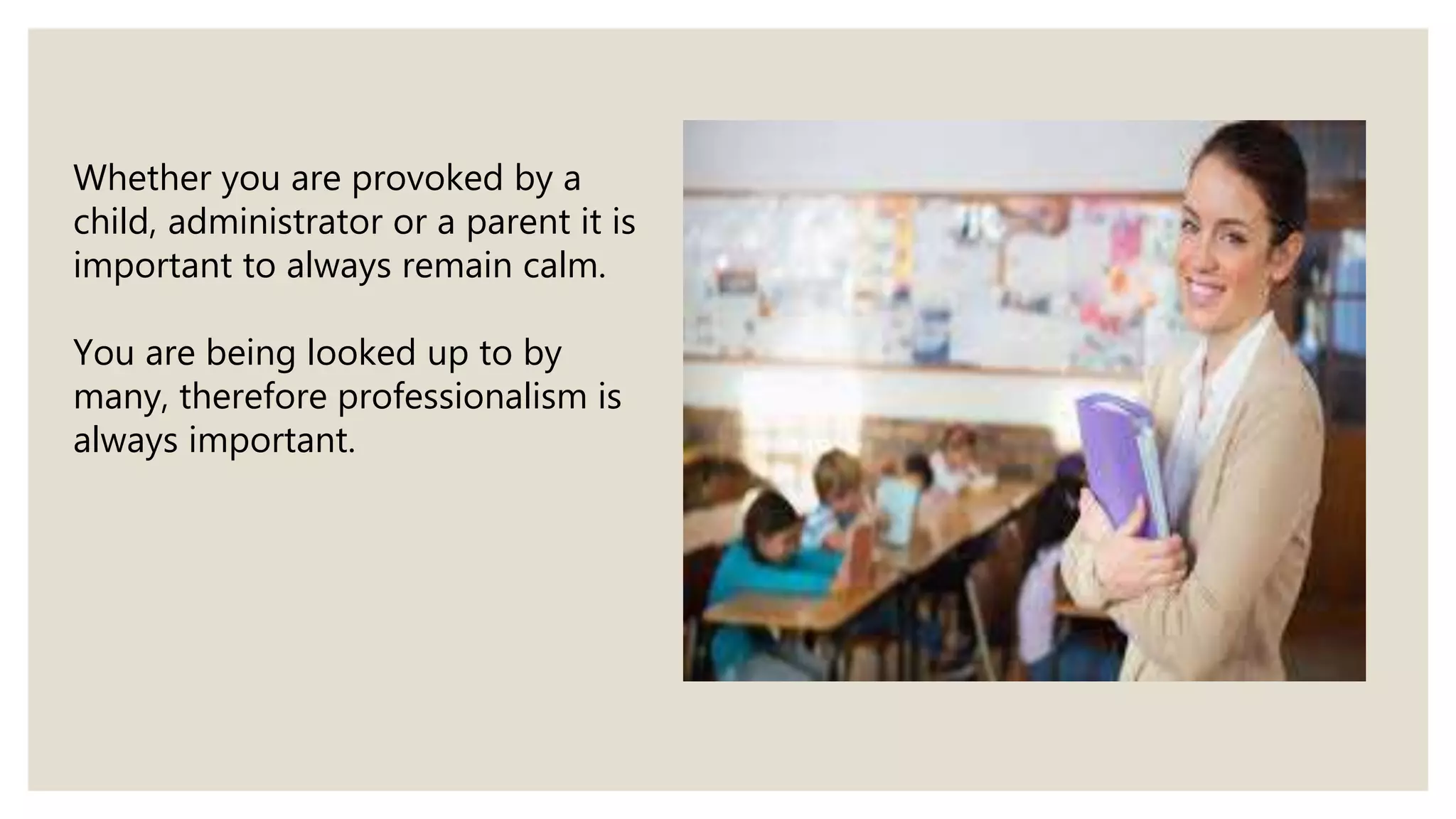 Whether you are provoked by a
child, administrator or a parent it is
important to always remain calm.
You are being looked up to by
many, therefore professionalism is
always important.
 