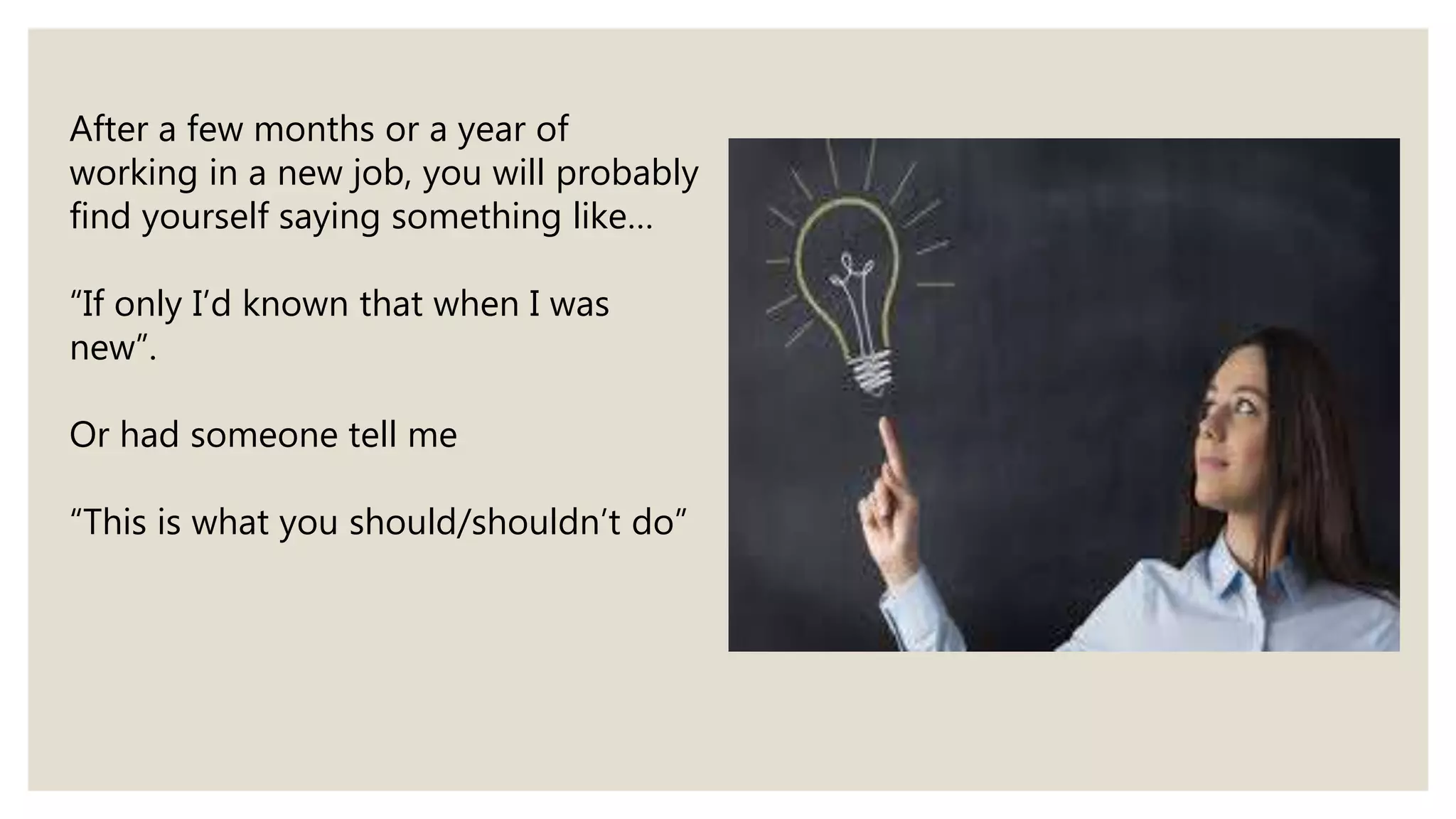 After a few months or a year of
working in a new job, you will probably
find yourself saying something like…
“If only I’d known that when I was
new”.
Or had someone tell me
“This is what you should/shouldn’t do”
 