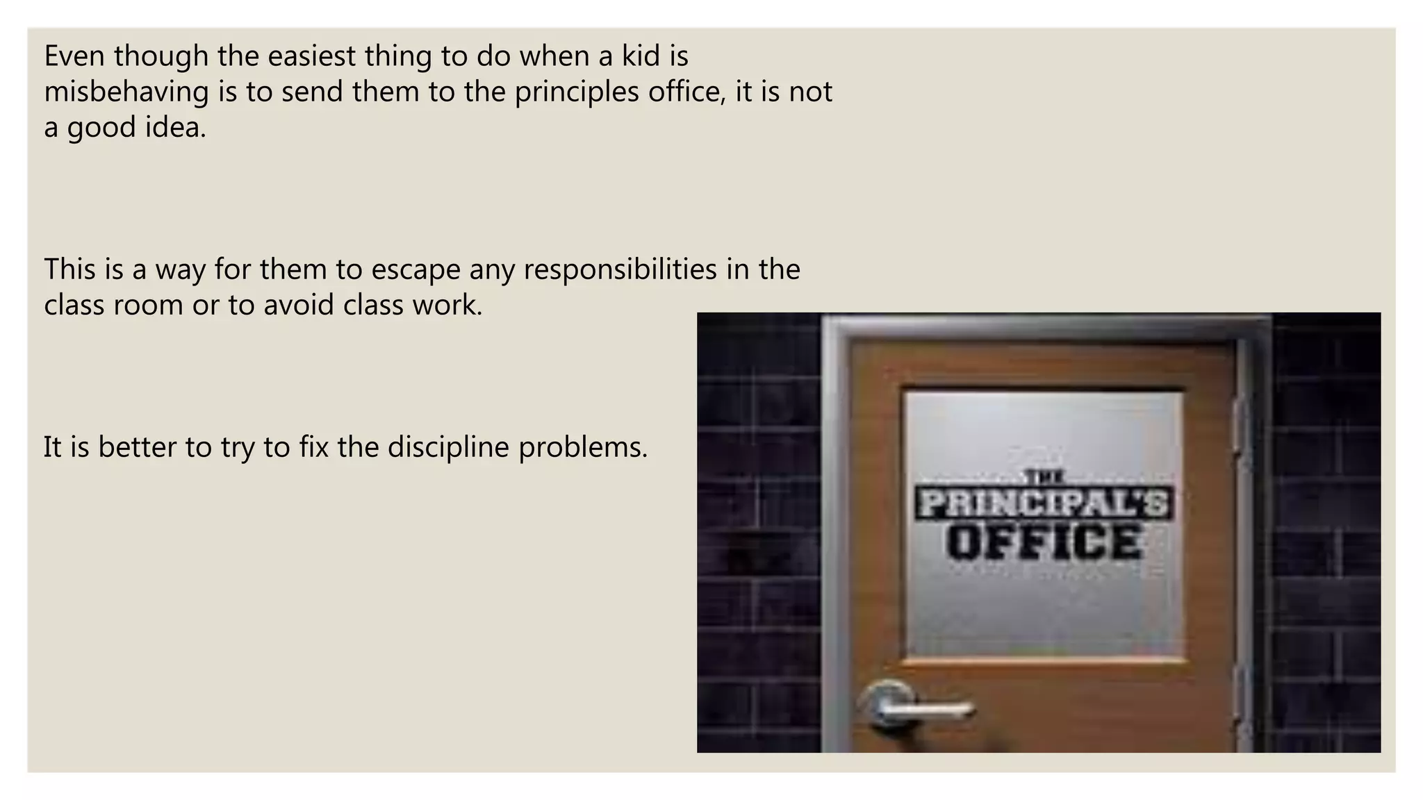 Even though the easiest thing to do when a kid is
misbehaving is to send them to the principles office, it is not
a good idea.
This is a way for them to escape any responsibilities in the
class room or to avoid class work.
It is better to try to fix the discipline problems.
 