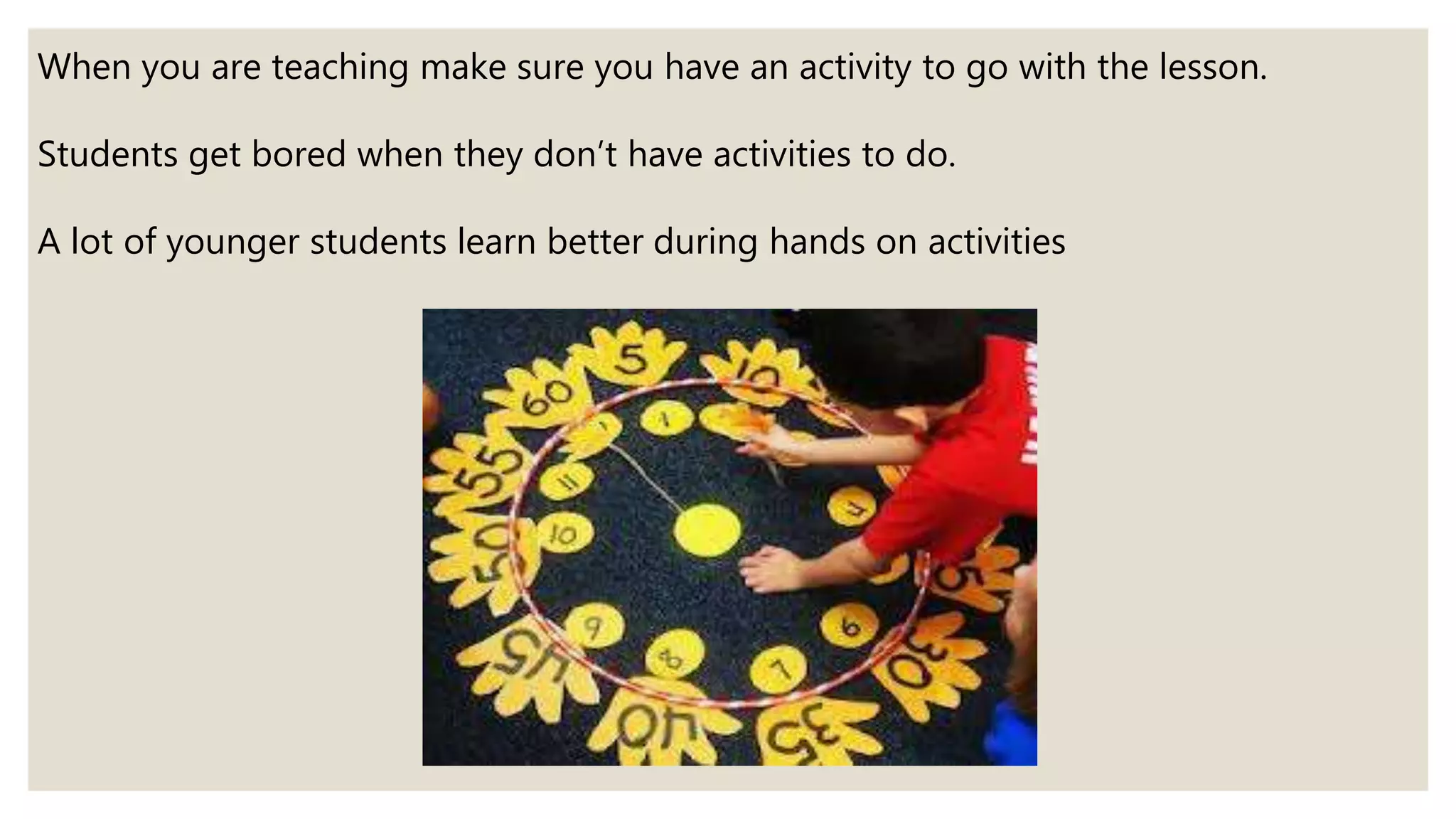When you are teaching make sure you have an activity to go with the lesson.
Students get bored when they don’t have activities to do.
A lot of younger students learn better during hands on activities
 