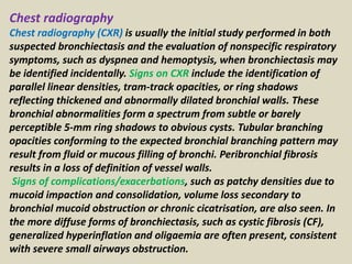 Chest radiography
Chest radiography (CXR) is usually the initial study performed in both
suspected bronchiectasis and the evaluation of nonspecific respiratory
symptoms, such as dyspnea and hemoptysis, when bronchiectasis may
be identified incidentally. Signs on CXR include the identification of
parallel linear densities, tram-track opacities, or ring shadows
reflecting thickened and abnormally dilated bronchial walls. These
bronchial abnormalities form a spectrum from subtle or barely
perceptible 5-mm ring shadows to obvious cysts. Tubular branching
opacities conforming to the expected bronchial branching pattern may
result from fluid or mucous filling of bronchi. Peribronchial fibrosis
results in a loss of definition of vessel walls.
Signs of complications/exacerbations, such as patchy densities due to
mucoid impaction and consolidation, volume loss secondary to
bronchial mucoid obstruction or chronic cicatrisation, are also seen. In
the more diffuse forms of bronchiectasis, such as cystic fibrosis (CF),
generalized hyperinflation and oligaemia are often present, consistent
with severe small airways obstruction.
 