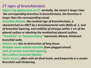 CT signs of bronchiectasis
Signet ring appearance on CT: normally, the vessel is larger than
the corresponding bronchus in bronchiectasis, the bronchus is
larger than the corresponding vessel.
Bronchial dilation, the cardinal sign of bronchiectasis, is
characterised on HRCT by a bronchoarterial ratio (BAR) of .1, lack
of bronchial tapering, and visibility of airways within 1 cm of the
pleural surface or abutting the mediastinal pleural surface.
“Tramlines” or “honeycombing” represents dilated, thickened
bronchial walls.
Volume loss due to destruction of lung tissue.
Multiple small nodular densities from plugged alveoli.
Lack of normal, bronchial tapering
Non uniform bronchial dilation
Cystic lesions, often with air-fluid levels, and frequently in a cluster
Bronchial wall thickening.
 