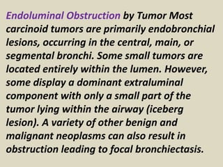 Endoluminal Obstruction by Tumor Most
carcinoid tumors are primarily endobronchial
lesions, occurring in the central, main, or
segmental bronchi. Some small tumors are
located entirely within the lumen. However,
some display a dominant extraluminal
component with only a small part of the
tumor lying within the airway (iceberg
lesion). A variety of other benign and
malignant neoplasms can also result in
obstruction leading to focal bronchiectasis.
 