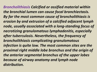 Broncholithiasis Calcified or ossified material within
the bronchial lumen can cause focal bronchiectasis.
By far the most common cause of broncholithiasis is
erosion by and extrusion of a calcified adjacent lymph
node, usually associated with a long-standing focus of
necrotizing granulomatous lymphadenitis, especially
after tuberculosis. Nevertheless, the frequency of
broncholithiasis complicating granulomatous
infection is quite low. The most common sites are the
proximal right middle lobe bronchus and the origin of
the anterior segmental bronchus of the upper lobes
because of airway anatomy and lymph node
distribution.
 