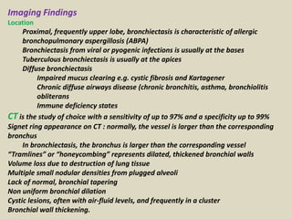 Imaging Findings
Location
Proximal, frequently upper lobe, bronchiectasis is characteristic of allergic
bronchopulmonary aspergillosis (ABPA)
Bronchiectasis from viral or pyogenic infections is usually at the bases
Tuberculous bronchiectasis is usually at the apices
Diffuse bronchiectasis
Impaired mucus clearing e.g. cystic fibrosis and Kartagener
Chronic diffuse airways disease (chronic bronchitis, asthma, bronchiolitis
obliterans
Immune deficiency states
CT is the study of choice with a sensitivity of up to 97% and a specificity up to 99%
Signet ring appearance on CT : normally, the vessel is larger than the corresponding
bronchus
In bronchiectasis, the bronchus is larger than the corresponding vessel
“Tramlines” or “honeycombing” represents dilated, thickened bronchial walls
Volume loss due to destruction of lung tissue
Multiple small nodular densities from plugged alveoli
Lack of normal, bronchial tapering
Non uniform bronchial dilation
Cystic lesions, often with air-fluid levels, and frequently in a cluster
Bronchial wall thickening.
 