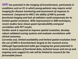 MRI has potential in the imaging of bronchiectasis, particularly in
conditions such as CF, in which young patients may require serial
imaging for disease monitoring and assessment of response to
treatment. Compared to HRCT, the ability of MR to provide
functional imaging and lack of radiation could compensate for its
limited spatial resolution. With improvement in MRI techniques,
recent studies have shown good reproducibility and good
correlation with PFT results.
Further work is required to improve spatial resolution, develop
robust validated scoring systems and evaluate correlations with
clinical outcomes.
Currently cost, limited availability and limited spatial resolution limit
the use of MRI in bronchiectasis largely to the research arena.
Although hyperpolarized noble gas imaging has great potential in
terms of provision of functional data, technical issues and set-up and
ongoing costs suggest its role will be limited to research for the
foreseeable future.
 