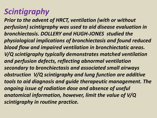 Scintigraphy
Prior to the advent of HRCT, ventilation (with or without
perfusion) scintigraphy was used to aid disease evaluation in
bronchiectasis. DOLLERY and HUGH-JONES studied the
physiological implications of bronchiectasis and found reduced
blood flow and impaired ventilation in bronchiectatic areas.
V/Q scintigraphy typically demonstrates matched ventilation
and perfusion defects, reflecting abnormal ventilation
secondary to bronchiectasis and associated small airways
obstruction V/Q scintigraphy and lung function are additive
tools to aid diagnosis and guide therapeutic management. The
ongoing issue of radiation dose and absence of useful
anatomical information, however, limit the value of V/Q
scintigraphy in routine practice.
 