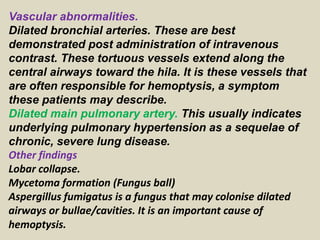 Vascular abnormalities.
Dilated bronchial arteries. These are best
demonstrated post administration of intravenous
contrast. These tortuous vessels extend along the
central airways toward the hila. It is these vessels that
are often responsible for hemoptysis, a symptom
these patients may describe.
Dilated main pulmonary artery. This usually indicates
underlying pulmonary hypertension as a sequelae of
chronic, severe lung disease.
Other findings
Lobar collapse.
Mycetoma formation (Fungus ball)
Aspergillus fumigatus is a fungus that may colonise dilated
airways or bullae/cavities. It is an important cause of
hemoptysis.
 