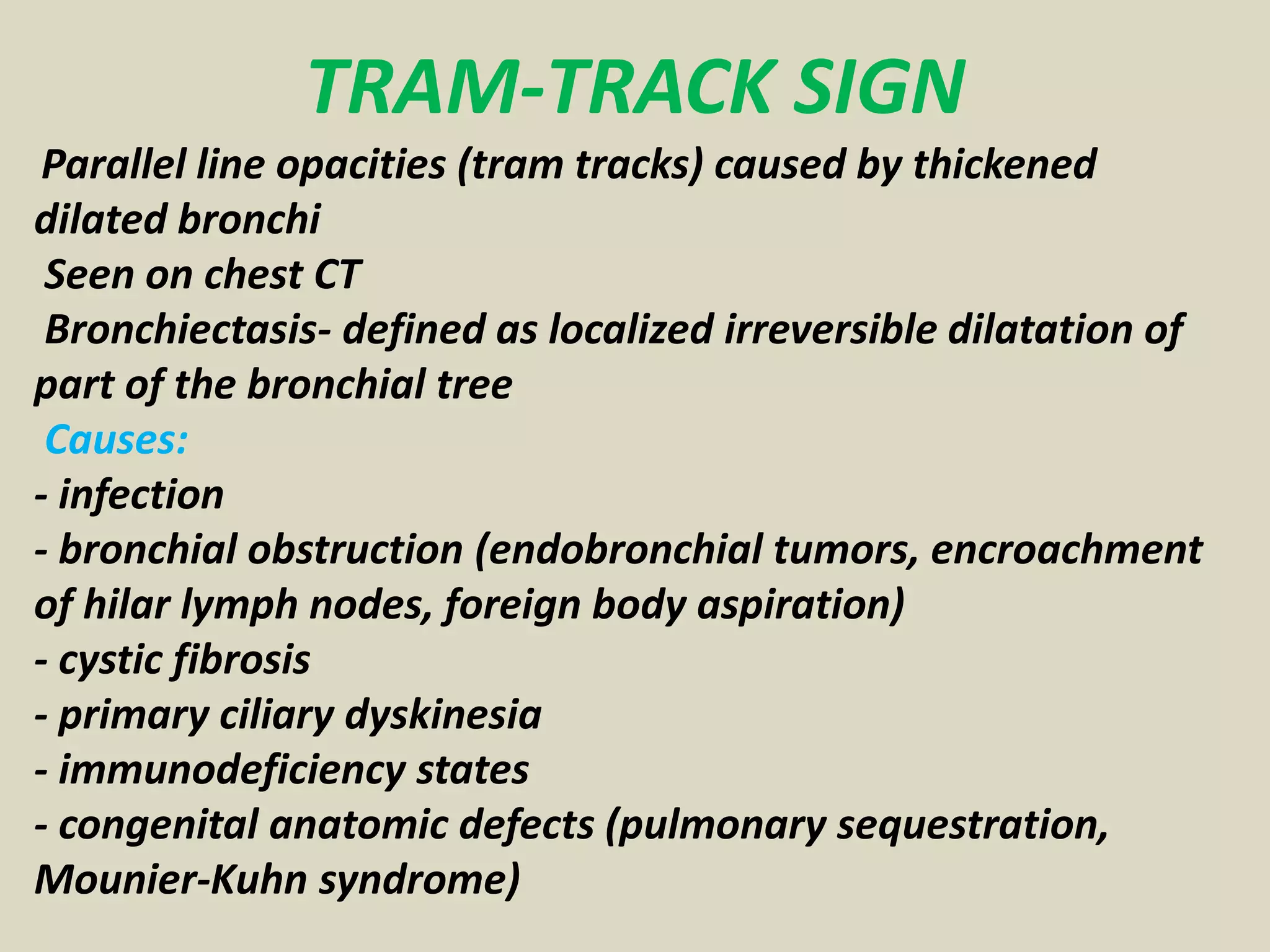 TRAM-TRACK SIGN
Parallel line opacities (tram tracks) caused by thickened
dilated bronchi
Seen on chest CT
Bronchiectasis- defined as localized irreversible dilatation of
part of the bronchial tree
Causes:
- infection
- bronchial obstruction (endobronchial tumors, encroachment
of hilar lymph nodes, foreign body aspiration)
- cystic fibrosis
- primary ciliary dyskinesia
- immunodeficiency states
- congenital anatomic defects (pulmonary sequestration,
Mounier-Kuhn syndrome)
 