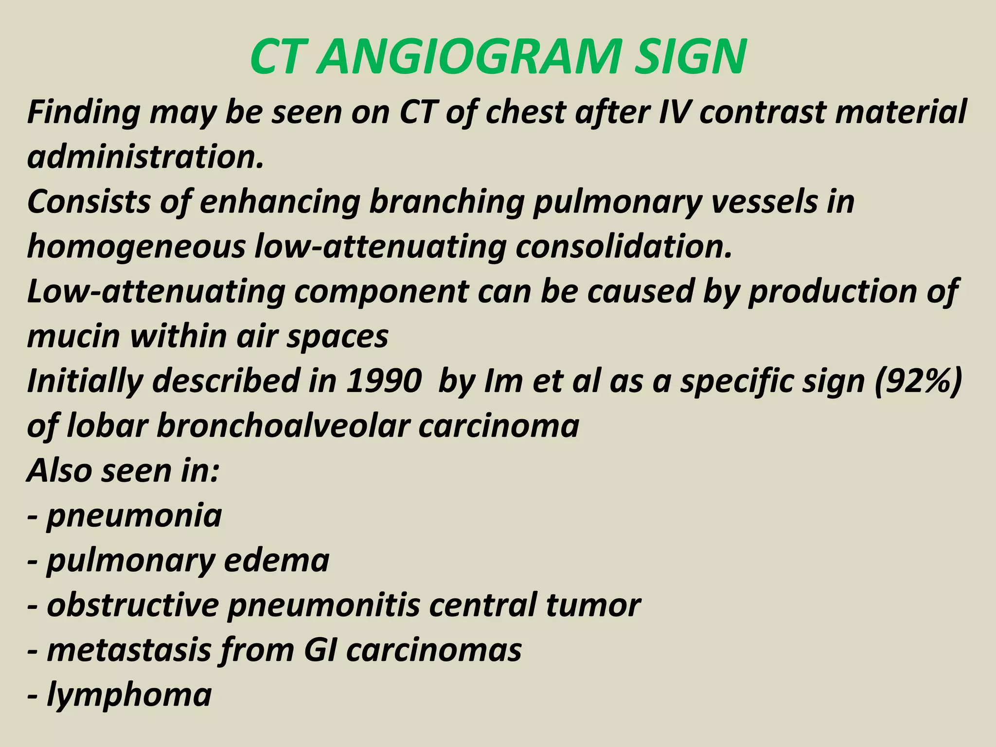 CT ANGIOGRAM SIGN
Finding may be seen on CT of chest after IV contrast material
administration.
Consists of enhancing branching pulmonary vessels in
homogeneous low-attenuating consolidation.
Low-attenuating component can be caused by production of
mucin within air spaces
Initially described in 1990 by Im et al as a specific sign (92%)
of lobar bronchoalveolar carcinoma
Also seen in:
- pneumonia
- pulmonary edema
- obstructive pneumonitis central tumor
- metastasis from GI carcinomas
- lymphoma
 