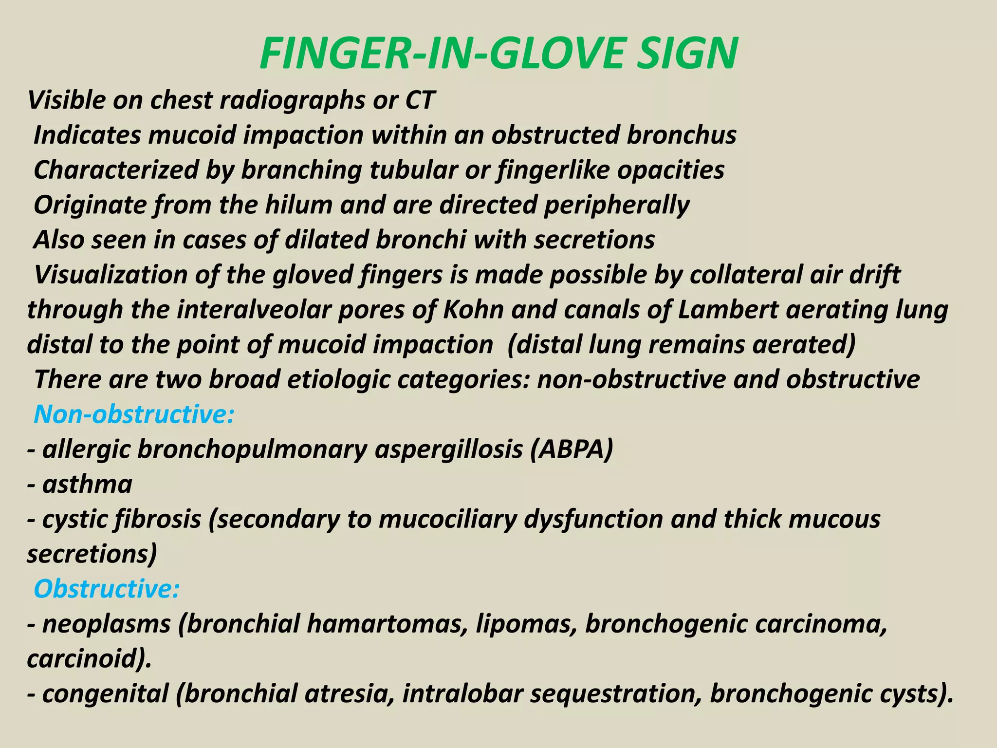 FINGER-IN-GLOVE SIGN
Visible on chest radiographs or CT
Indicates mucoid impaction within an obstructed bronchus
Characterized by branching tubular or fingerlike opacities
Originate from the hilum and are directed peripherally
Also seen in cases of dilated bronchi with secretions
Visualization of the gloved fingers is made possible by collateral air drift
through the interalveolar pores of Kohn and canals of Lambert aerating lung
distal to the point of mucoid impaction (distal lung remains aerated)
There are two broad etiologic categories: non-obstructive and obstructive
Non-obstructive:
- allergic bronchopulmonary aspergillosis (ABPA)
- asthma
- cystic fibrosis (secondary to mucociliary dysfunction and thick mucous
secretions)
Obstructive:
- neoplasms (bronchial hamartomas, lipomas, bronchogenic carcinoma,
carcinoid).
- congenital (bronchial atresia, intralobar sequestration, bronchogenic cysts).
 