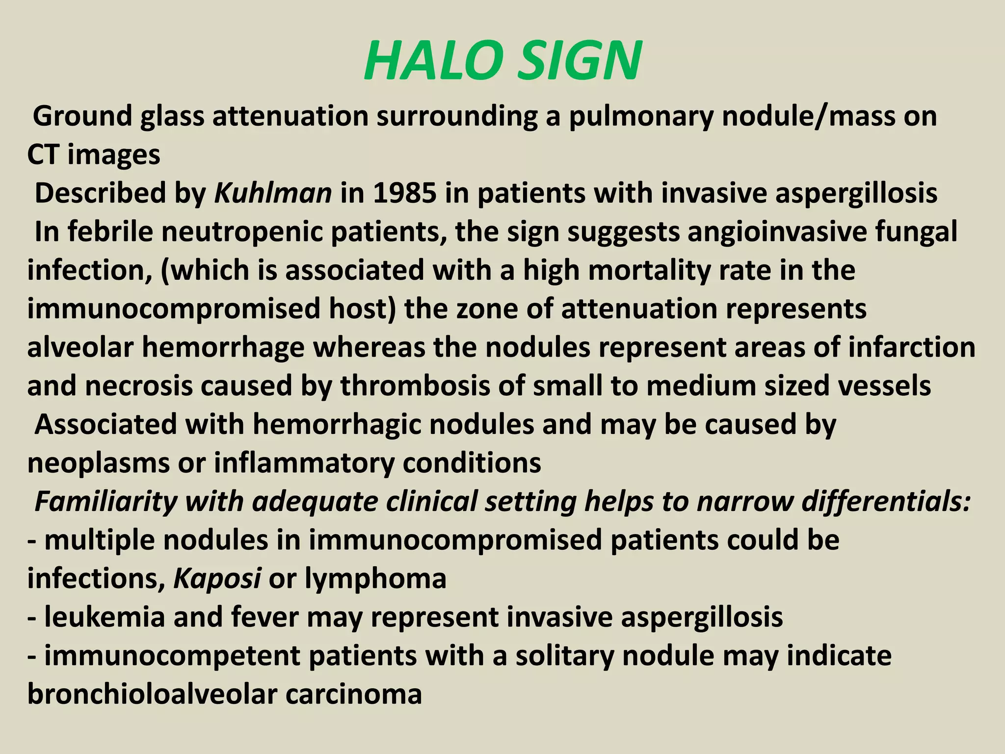 HALO SIGN
Ground glass attenuation surrounding a pulmonary nodule/mass on
CT images
Described by Kuhlman in 1985 in patients with invasive aspergillosis
In febrile neutropenic patients, the sign suggests angioinvasive fungal
infection, (which is associated with a high mortality rate in the
immunocompromised host) the zone of attenuation represents
alveolar hemorrhage whereas the nodules represent areas of infarction
and necrosis caused by thrombosis of small to medium sized vessels
Associated with hemorrhagic nodules and may be caused by
neoplasms or inflammatory conditions
Familiarity with adequate clinical setting helps to narrow differentials:
- multiple nodules in immunocompromised patients could be
infections, Kaposi or lymphoma
- leukemia and fever may represent invasive aspergillosis
- immunocompetent patients with a solitary nodule may indicate
bronchioloalveolar carcinoma
 