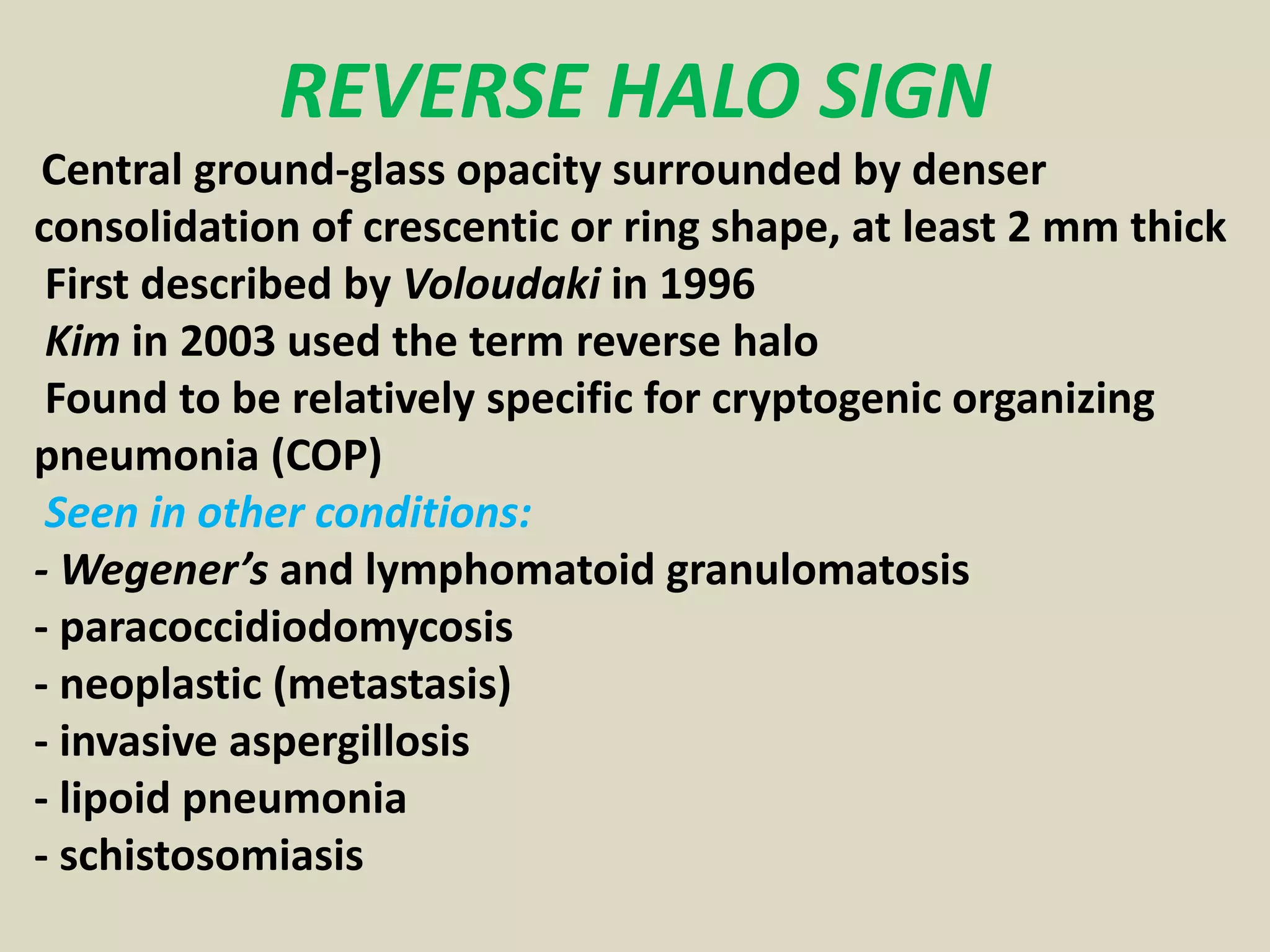 REVERSE HALO SIGN
Central ground-glass opacity surrounded by denser
consolidation of crescentic or ring shape, at least 2 mm thick
First described by Voloudaki in 1996
Kim in 2003 used the term reverse halo
Found to be relatively specific for cryptogenic organizing
pneumonia (COP)
Seen in other conditions:
- Wegener’s and lymphomatoid granulomatosis
- paracoccidiodomycosis
- neoplastic (metastasis)
- invasive aspergillosis
- lipoid pneumonia
- schistosomiasis
 