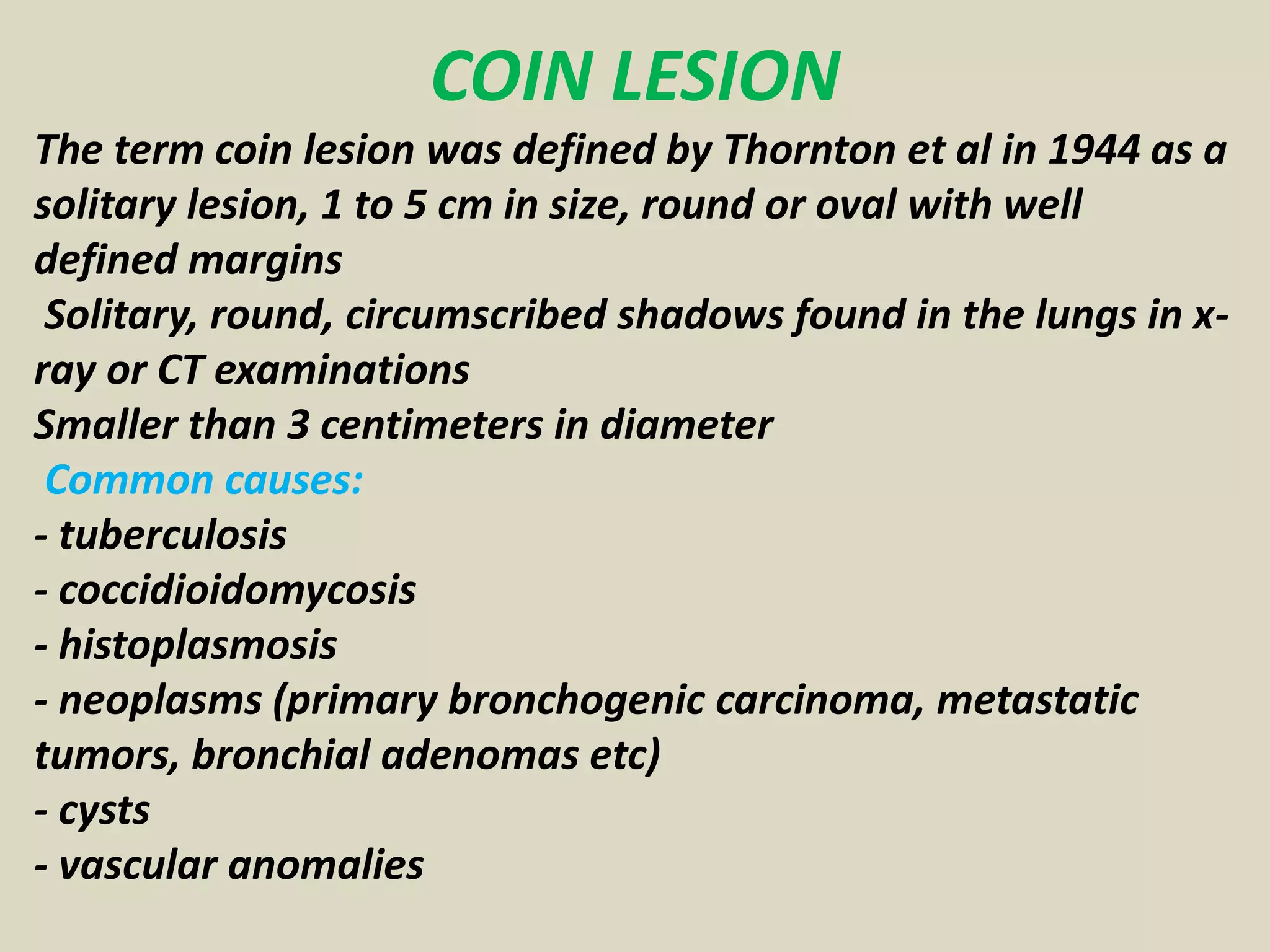COIN LESION
The term coin lesion was defined by Thornton et al in 1944 as a
solitary lesion, 1 to 5 cm in size, round or oval with well
defined margins
Solitary, round, circumscribed shadows found in the lungs in x-
ray or CT examinations
Smaller than 3 centimeters in diameter
Common causes:
- tuberculosis
- coccidioidomycosis
- histoplasmosis
- neoplasms (primary bronchogenic carcinoma, metastatic
tumors, bronchial adenomas etc)
- cysts
- vascular anomalies
 