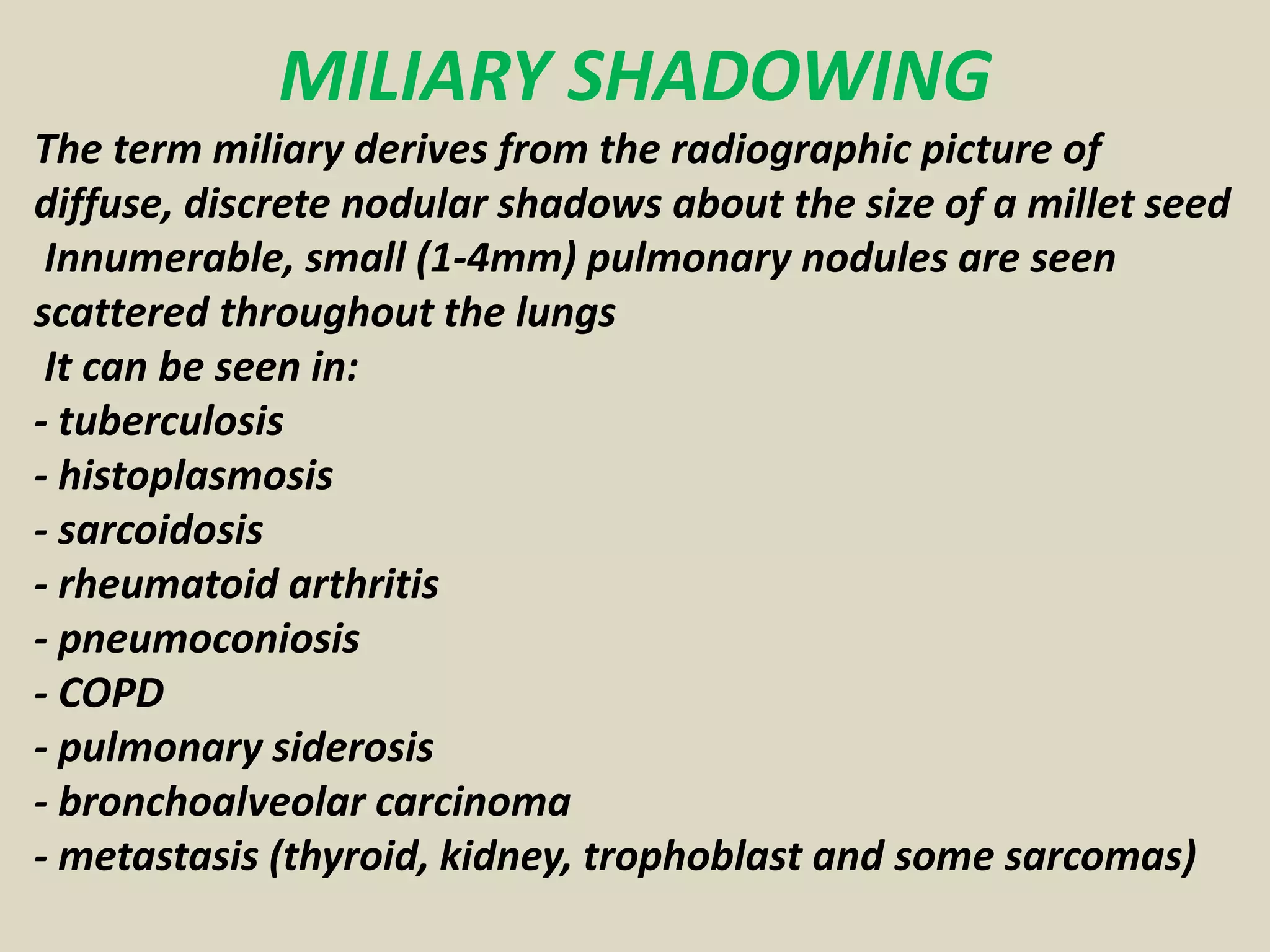 MILIARY SHADOWING
The term miliary derives from the radiographic picture of
diffuse, discrete nodular shadows about the size of a millet seed
Innumerable, small (1-4mm) pulmonary nodules are seen
scattered throughout the lungs
It can be seen in:
- tuberculosis
- histoplasmosis
- sarcoidosis
- rheumatoid arthritis
- pneumoconiosis
- COPD
- pulmonary siderosis
- bronchoalveolar carcinoma
- metastasis (thyroid, kidney, trophoblast and some sarcomas)
 
